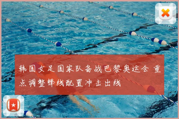 韩国女足国家队备战巴黎奥运会 重点调整锋线配置冲击出线